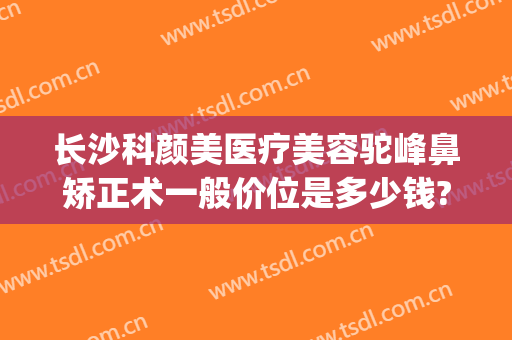 长沙科颜美医疗美容驼峰鼻矫正术一般价位是多少钱?有哪些优势?(长沙科颜美整形正规吗?)