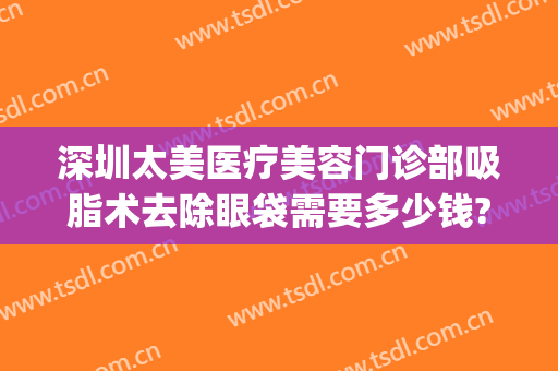 深圳太美医疗美容门诊部吸脂术去除眼袋需要多少钱?需要多久恢复?(医美整形去多少钱眼袋)