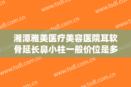 湘潭雅美医疗美容医院耳软骨延长鼻小柱一般价位是多少?怎么样?(湘雅医院鼻子整形)