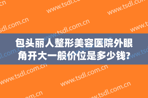 包头丽人整形美容医院外眼角开大一般价位是多少钱?多长时间恢复?(整形医院开眼角的价格)