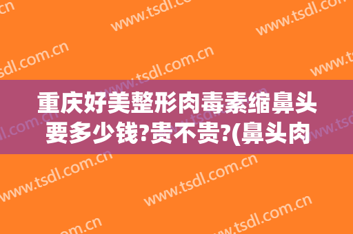 重庆好美整形肉毒素缩鼻头要多少钱?贵不贵?(鼻头肉多整容多少钱)