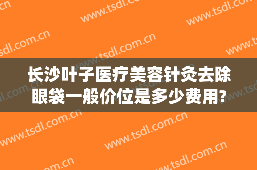 长沙叶子医疗美容针灸去除眼袋一般价位是多少费用?多长时间恢复?(长沙哪家医院可以祛眼袋)
