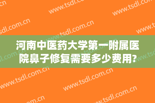 河南中医药大学第一附属医院鼻子修复需要多少费用?贵不贵?(河南中医药大学第一附属医院祛疤怎么样)