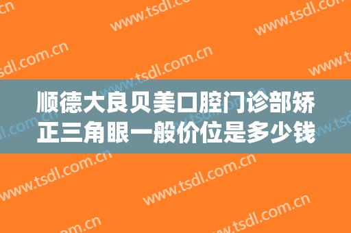 顺德大良贝美口腔门诊部矫正三角眼一般价位是多少钱?效果怎么样?(顺德大良牙齿矫正哪家好)