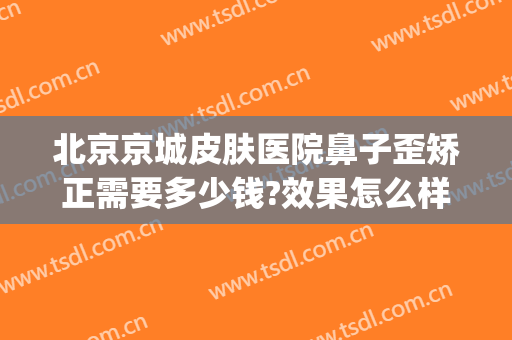 北京京城皮肤医院鼻子歪矫正需要多少钱?效果怎么样?(北京鼻子整形多少钱)