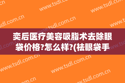 奕后医疗美容吸脂术去除眼袋价格?怎么样?(祛眼袋手术恢复)