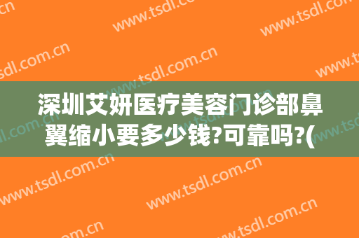 深圳艾妍医疗美容门诊部鼻翼缩小要多少钱?可靠吗?(深圳艾妍医疗美容医院怎么样)