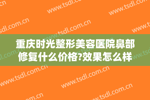 重庆时光整形美容医院鼻部修复什么价格?效果怎么样?(重庆时光整形美容医院好不好)