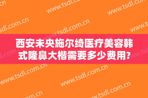 西安未央施尔绮医疗美容韩式隆鼻大楷需要多少费用?靠谱吗?