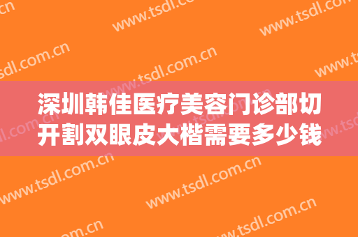 深圳韩佳医疗美容门诊部切开割双眼皮大楷需要多少钱?有哪些优势?(深圳市眼科医院割双眼皮)