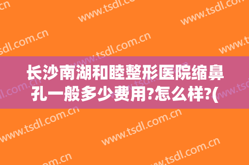 长沙南湖和睦整形医院缩鼻孔一般多少费用?怎么样?(长沙南湖和睦整形医院缩鼻孔一般多少费用?怎么样报销)