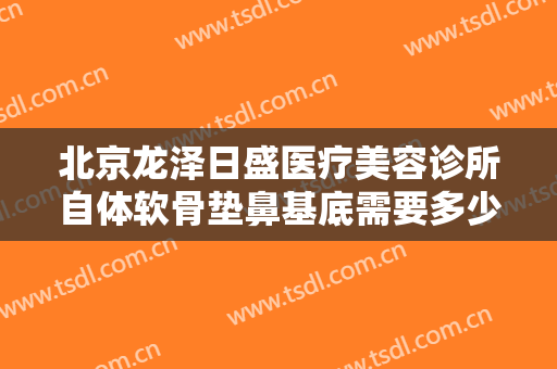 北京龙泽日盛医疗美容诊所自体软骨垫鼻基底需要多少费用?怎么样?