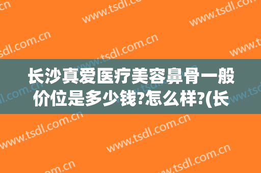 长沙真爱医疗美容鼻骨一般价位是多少钱?怎么样?(长沙整鼻子多少钱爱思特)