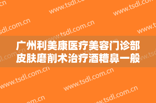 广州利美康医疗美容门诊部皮肤磨削术治疗酒糟鼻一般多少钱?效果怎么样?