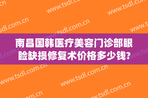 南昌国韩医疗美容门诊部眼睑缺损修复术价格多少钱?效果怎么样?(南昌韩美美容医院价格表)