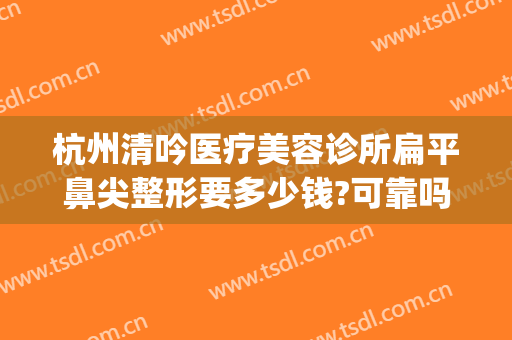 杭州清吟医疗美容诊所扁平鼻尖整形要多少钱?可靠吗?(杭州正规整形美容医院)