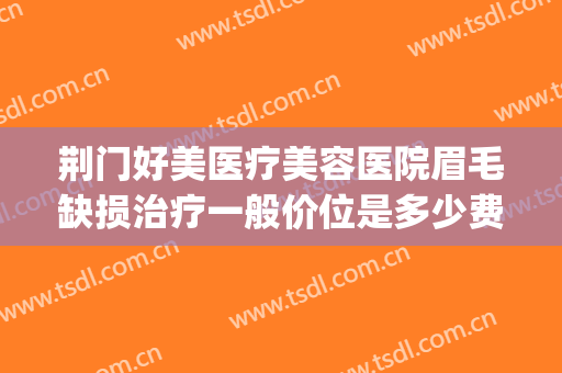 荆门好美医疗美容医院眉毛缺损治疗一般价位是多少费用?好不好?(荆门一医美容整形医院)