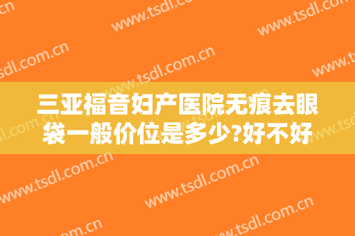 三亚福音妇产医院无痕去眼袋一般价位是多少?好不好?