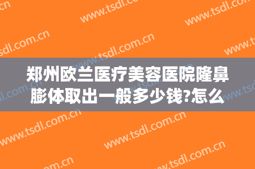 郑州欧兰医疗美容医院隆鼻膨体取出一般多少钱?怎么样?(郑州欧兰整形医院)