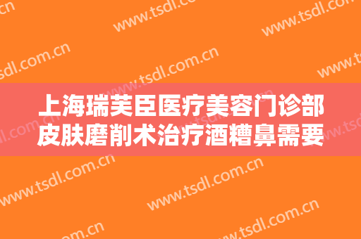 上海瑞芙臣医疗美容门诊部皮肤磨削术治疗酒糟鼻需要多少费用?怎么样?