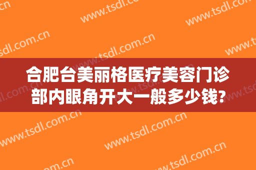 合肥台美丽格医疗美容门诊部内眼角开大一般多少钱?有哪些优势?(合肥台美丽格整形医院电话)