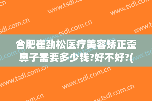 合肥崔劲松医疗美容矫正歪鼻子需要多少钱?好不好?(歪鼻子整形多少钱)