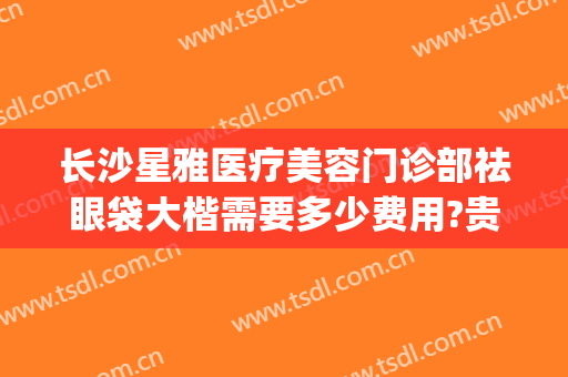 长沙星雅医疗美容门诊部祛眼袋大楷需要多少费用?贵不贵?(长沙湘雅医院去眼袋多少钱)