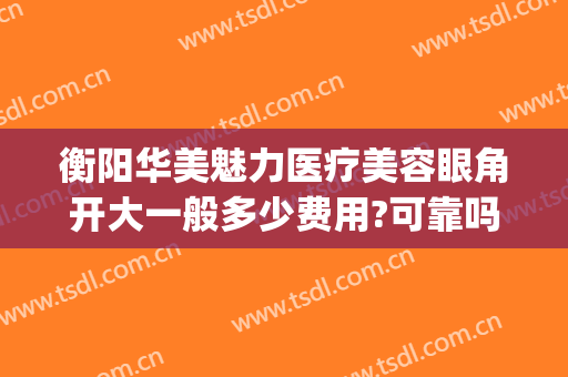 衡阳华美魅力医疗美容眼角开大一般多少费用?可靠吗?(衡阳华美整形)