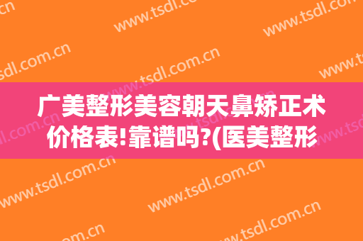 广美整形美容朝天鼻矫正术价格表!靠谱吗?(医美整形隆鼻什价格)