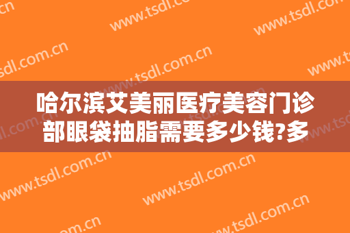 哈尔滨艾美丽医疗美容门诊部眼袋抽脂需要多少钱?多长时间恢复?