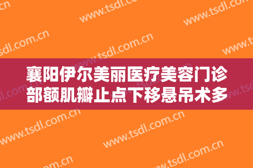 襄阳伊尔美丽医疗美容门诊部额肌瓣止点下移悬吊术多少钱?效果怎么样?