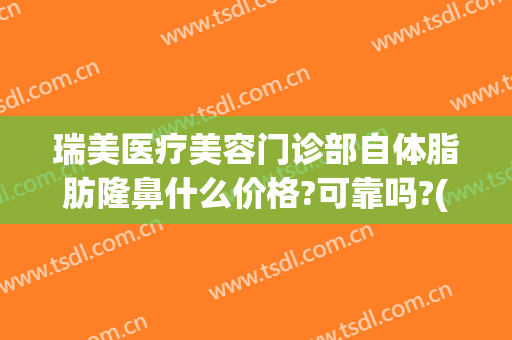 瑞美医疗美容门诊部自体脂肪隆鼻什么价格?可靠吗?(医美隆鼻多少钱)
