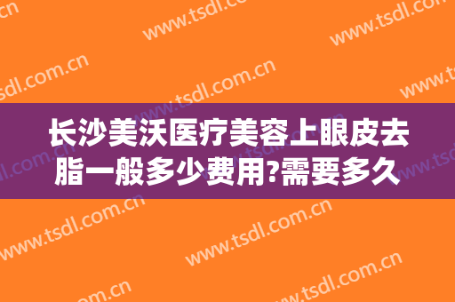 长沙美沃医疗美容上眼皮去脂一般多少费用?需要多久恢复?(长沙美沃医疗美容怎么样)