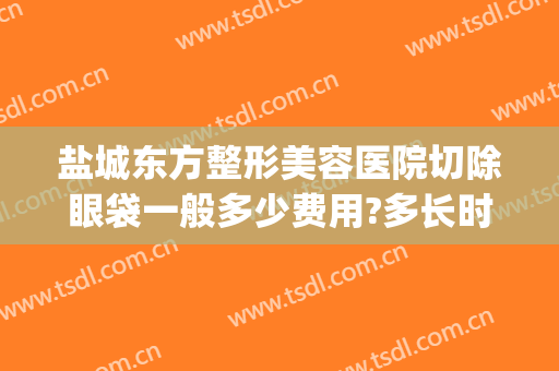 盐城东方整形美容医院切除眼袋一般多少费用?多长时间恢复?(盐城东方整形美容医院电话)