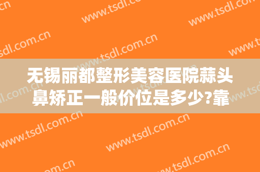 无锡丽都整形美容医院蒜头鼻矫正一般价位是多少?靠谱吗?(无锡丽都整形医院是正规医院吗)