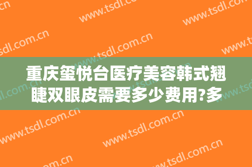 重庆玺悦台医疗美容韩式翘睫双眼皮需要多少费用?多长时间恢复?(重庆军美整形医院)