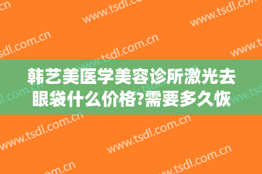 韩艺美医学美容诊所激光去眼袋什么价格?需要多久恢复?(上海韩式眼袋整形术要多少钱)