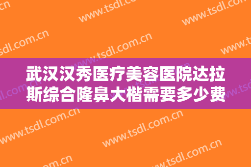 武汉汉秀医疗美容医院达拉斯综合隆鼻大楷需要多少费用?有哪些优势?