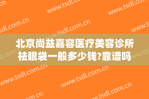 北京尚益嘉容医疗美容诊所祛眼袋一般多少钱?靠谱吗?(北京尚益嘉容整形怎么样)