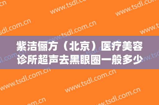 紫洁俪方（北京）医疗美容诊所超声去黑眼圈一般多少钱?有哪些优势?(北京紫洁医疗美容医院)