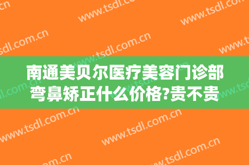 南通美贝尔医疗美容门诊部弯鼻矫正什么价格?贵不贵?(南京美贝尔做鼻子怎么样)