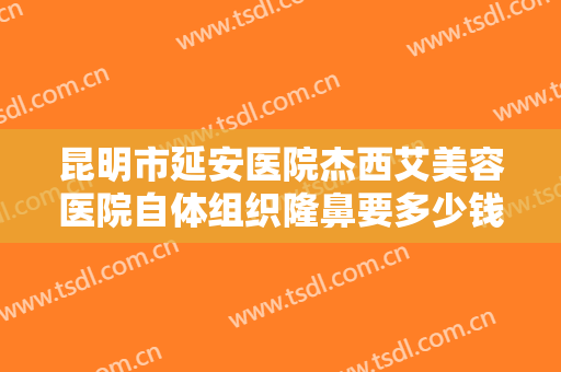 昆明市延安医院杰西艾美容医院自体组织隆鼻要多少钱?多长时间恢复?