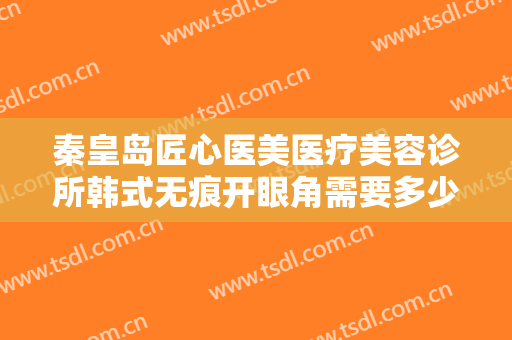 秦皇岛匠心医美医疗美容诊所韩式无痕开眼角需要多少费用?多长时间恢复?