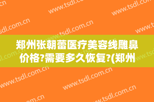郑州张朝蕾医疗美容线雕鼻价格?需要多久恢复?(郑州张朝蕾医疗美容案例)