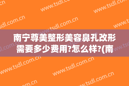 南宁尊美整形美容鼻孔改形需要多少费用?怎么样?(南宁尊美整形美容鼻孔改形需要多少费用?怎么样做)