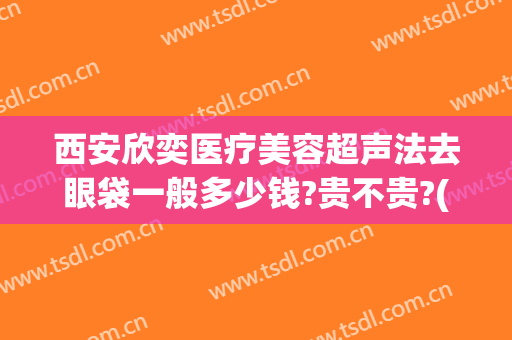 西安欣奕医疗美容超声法去眼袋一般多少钱?贵不贵?(医美做眼袋要多少钱)