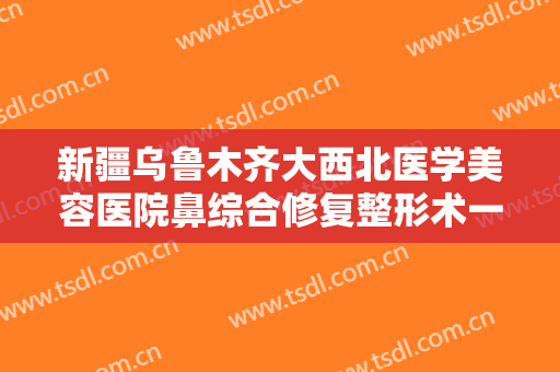 新疆乌鲁木齐大西北医学美容医院鼻综合修复整形术一般多少钱?贵不贵?