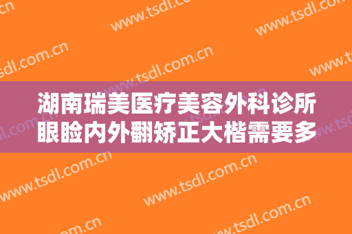 湖南瑞美医疗美容外科诊所眼睑内外翻矫正大楷需要多少钱?贵不贵?