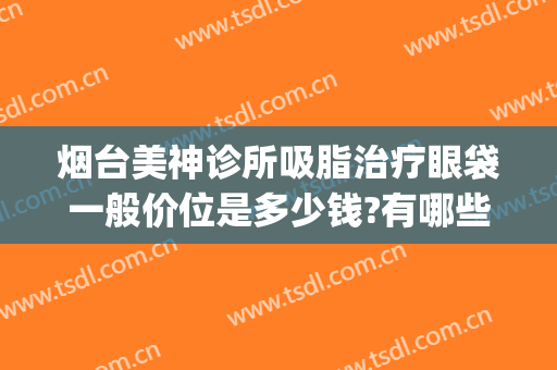 烟台美神诊所吸脂治疗眼袋一般价位是多少钱?有哪些优势?(烟台美神医疗美容价格表)