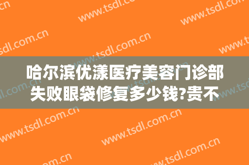 哈尔滨优漾医疗美容门诊部失败眼袋修复多少钱?贵不贵?(哈尔滨优漾整形医院)